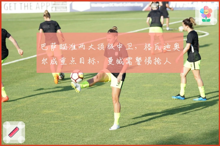 巴萨瞄准两大顶级中卫，格瓦迪奥尔成重点目标，曼城需警惕抢人