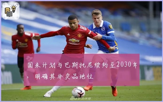 国米计划与巴斯托尼续约至2030年，明确其非卖品地位