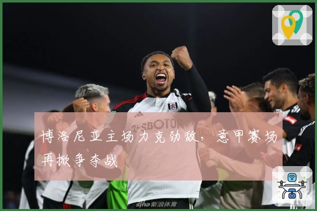 博洛尼亚主场力克劲敌，意甲赛场再掀争夺战