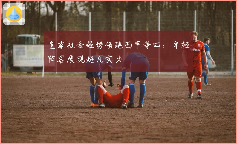 皇家社会强势领跑西甲争四，年轻阵容展现超凡实力