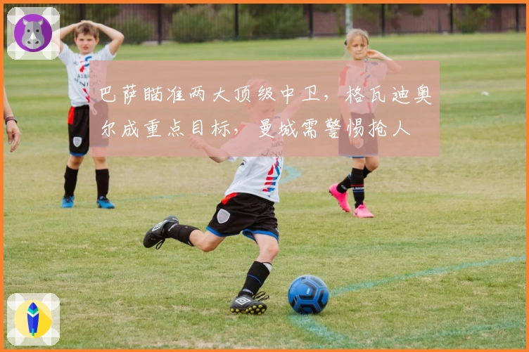 巴萨瞄准两大顶级中卫，格瓦迪奥尔成重点目标，曼城需警惕抢人