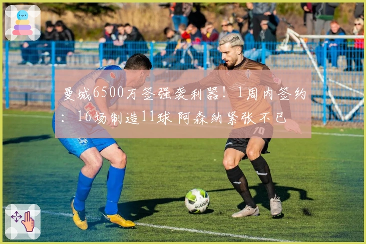 曼城6500万签强袭利器！1周内签约：16场制造11球 阿森纳紧张不已