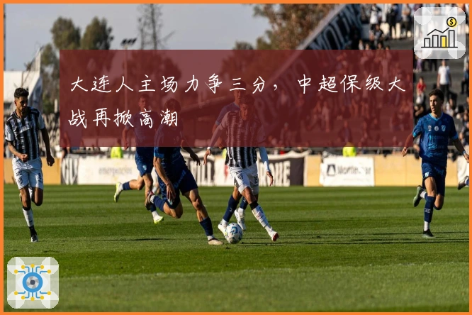 大连人主场力争三分，中超保级大战再掀高潮