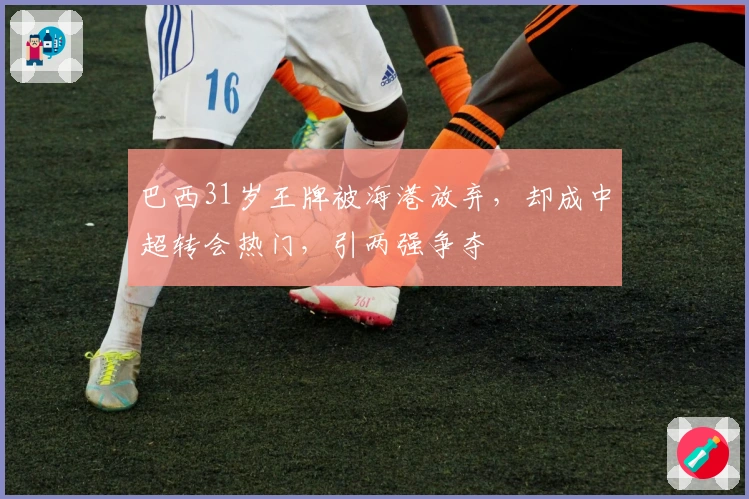 巴西31岁王牌被海港放弃，却成中超转会热门，引两强争夺