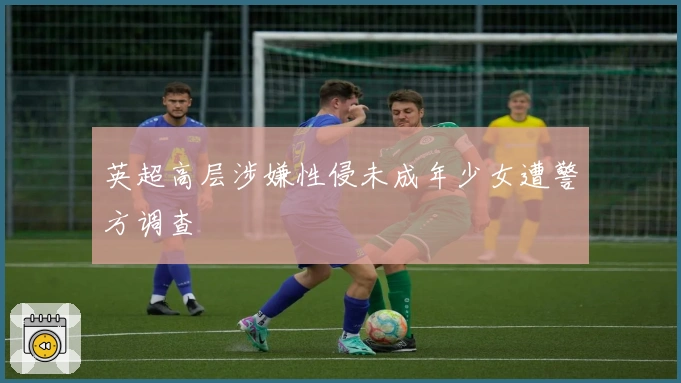 英超高层涉嫌性侵未成年少女遭警方调查