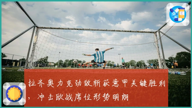 拉齐奥力克劲敌斩获意甲关键胜利，冲击欧战席位形势明朗