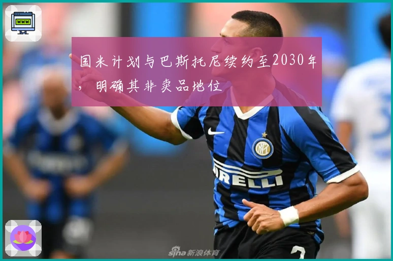 国米计划与巴斯托尼续约至2030年，明确其非卖品地位