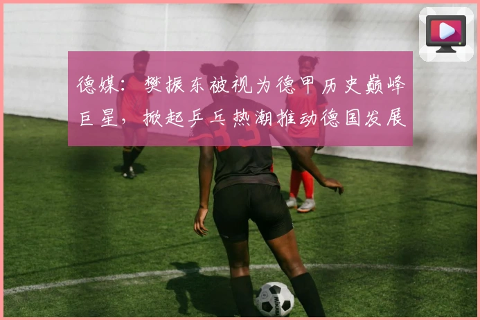 德媒：樊振东被视为德甲历史巅峰巨星，掀起乒乓热潮推动德国发展