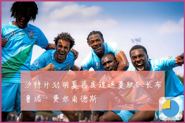 沙特计划明夏再度追逐曼联队长布鲁诺·费尔南德斯