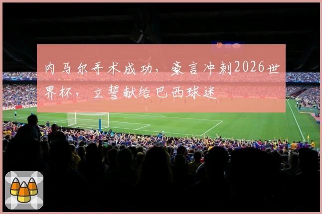 内马尔手术成功，豪言冲刺2026世界杯，立誓献给巴西球迷